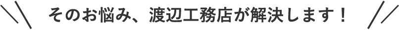 そのお悩み、渡辺工務店が解決します！